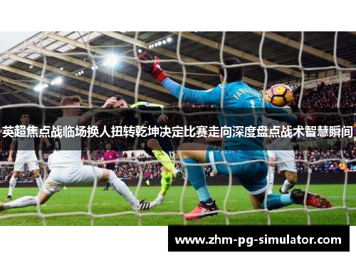 英超焦点战临场换人扭转乾坤决定比赛走向深度盘点战术智慧瞬间