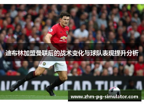 迪布林加盟曼联后的战术变化与球队表现提升分析 迪布林加盟曼联后的战术变化与球队表现提升分析