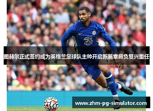 图赫尔正式签约成为英格兰足球队主帅开启新篇章肩负复兴重任